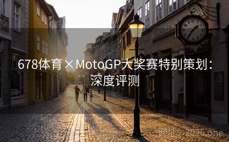 678体育×MotoGP大奖赛特别策划：深度评测