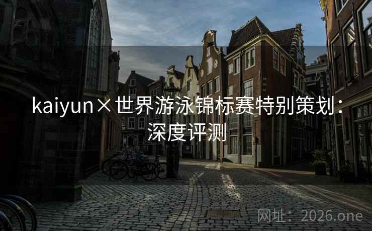 kaiyun×世界游泳锦标赛特别策划：深度评测